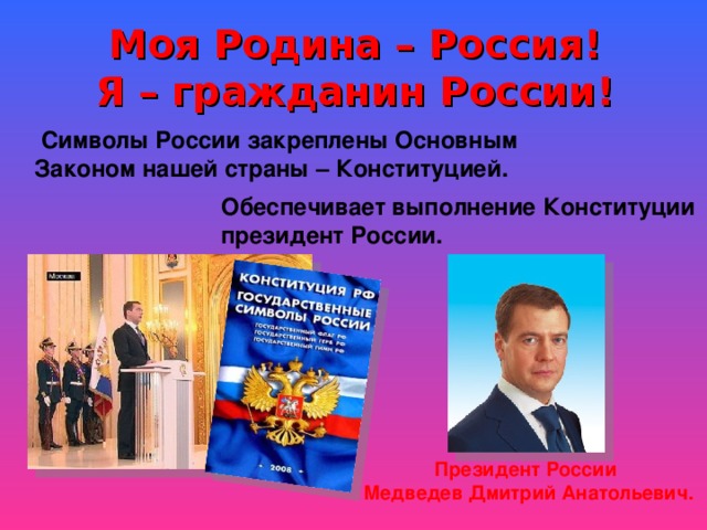 Моя Родина – Россия!  Я – гражданин России!  Символы России закреплены Основным Законом нашей страны – Конституцией. Обеспечивает выполнение Конституции президент России. Президент России Медведев Дмитрий Анатольевич. 