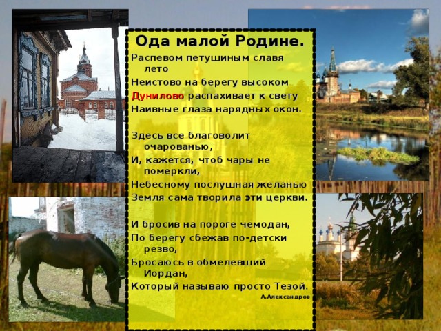 Ода малой Родине. Распевом петушиным славя лето Неистово на берегу высоком Дунилово распахивает к свету Наивные глаза нарядных окон.  Здесь все благоволит очарованью, И, кажется, чтоб чары не померкли, Небесному послушная желанью Земля сама творила эти церкви.  И бросив на пороге чемодан, По берегу сбежав по-детски резво, Бросаюсь в обмелевший Иордан, Который называю просто Тезой. А.Александров 