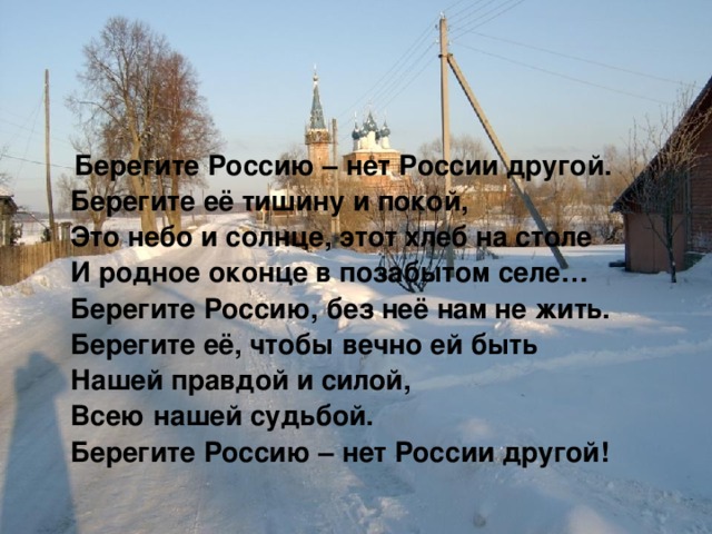  Берегите Россию – нет России другой.  Берегите её тишину и покой,  Это небо и солнце, этот хлеб на столе  И родное оконце в позабытом селе…  Берегите Россию, без неё нам не жить.  Берегите её, чтобы вечно ей быть  Нашей правдой и силой,  Всею нашей судьбой.  Берегите Россию – нет России другой! 
