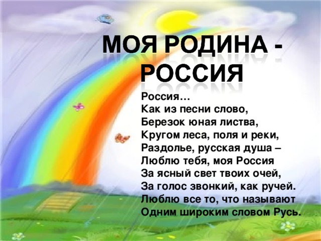 Россия… Как из песни слово, Березок юная листва, Кругом леса, поля и реки, Раздолье, русская душа – Люблю тебя, моя Россия За ясный свет твоих очей, За голос звонкий, как ручей. Люблю все то, что называют Одним широким словом Русь. 