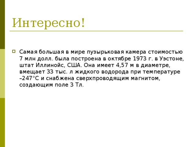 Самая большая в мире пузырьковая камера стоимостью 7 млн долл. была построена в октябре 1973 г. в Уэстоне, штат Иллинойс, США. Она имеет 4,57 м в диаметре, вмещает 33 тыс. л жидкого водорода при температуре –247°C и снабжена сверхпроводящим магнитом, создающим поле 3 Тл. 