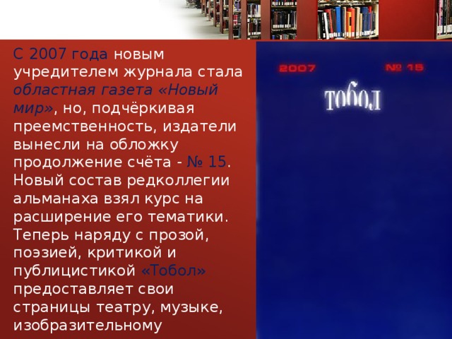 С 2007 года новым учредителем журнала стала областная  газета «Новый мир» , но, подчёркивая преемственность, издатели вынесли на обложку продолжение счёта - № 15 . Новый состав редколлегии альманаха взял курс на расширение его тематики. Теперь наряду с прозой, поэзией, критикой и публицистикой «Тобол» предоставляет свои страницы театру, музыке, изобразительному искусству, всему спектру культуры 