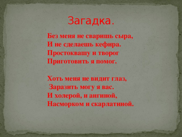 Загадка. Без меня не сваришь сыра, И не сделаешь кефира. Простоквашу и творог Приготовить я помог.  Хоть меня не видит глаз,  Заразить могу я вас. И холерой, и ангиной, Насморком и скарлатиной. 