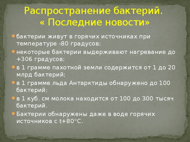 Распространение бактерий.  « Последние новости» бактерии живут в горячих источниках при температуре -80 градусов; некоторые бактерии выдерживают нагревание до +306 градусов; в 1 грамме пахотной земли содержится от 1 до 20 млрд бактерий; в 1 грамме льда Антарктиды обнаружено до 100 бактерий; в 1 куб. см молока находится от 100 до 300 тысяч бактерий. Бактерии обнаружены даже в воде горячих источников с t+80°С. 