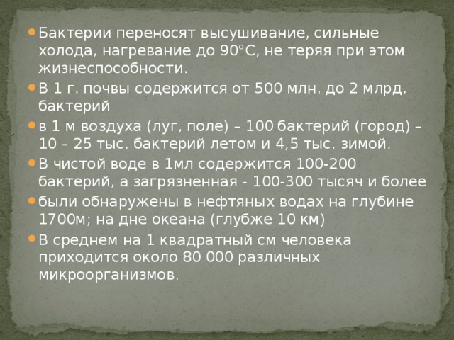Бактерии переносят высушивание, сильные холода, нагревание до 90°С, не теряя при этом жизнеспособности. В 1 г. почвы содержится от 500 млн. до 2 млрд. бактерий в 1 м воздуха (луг, поле) – 100 бактерий (город) – 10 – 25 тыс. бактерий летом и 4,5 тыс. зимой. В чистой воде в 1мл содержится 100-200 бактерий, а загрязненная - 100-300 тысяч и более были обнаружены в нефтяных водах на глубине 1700м; на дне океана (глубже 10 км) В среднем на 1 квадратный см человека приходится около 80 000 различных микроорганизмов. 