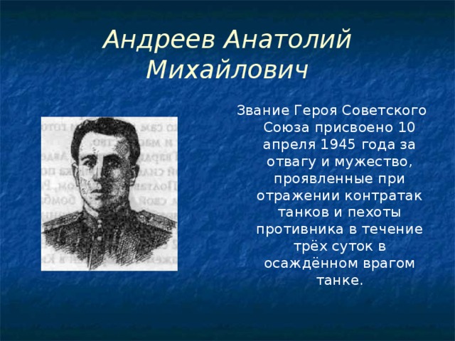 Андреев Анатолий Михайлович Звание Героя Советского Союза присвоено 10 апреля 1945 года за отвагу и мужество, проявленные при отражении контратак танков и пехоты противника в течение трёх суток в осаждённом врагом танке.