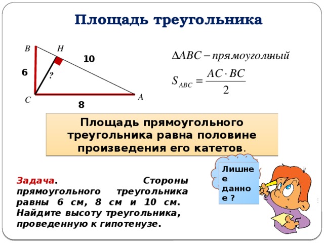 Площадь треугольника В Н 10 6 ? А С 8 Площадь прямоугольного треугольника равна половине произведения его катетов . Лишнее данное ? Задача . Стороны прямоугольного треугольника равны 6 см, 8 см и 10 см. Найдите высоту треугольника, проведенную к гипотенузе. 