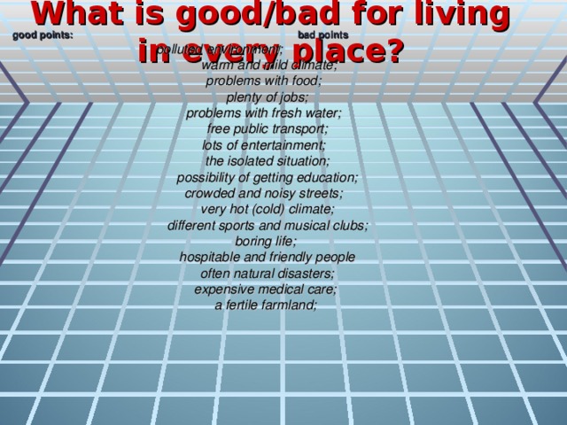 What is good/bad for living in every place?  good points: bad points  polluted environment;  warm and mild climate; problems with food; plenty of jobs; problems with fresh water; free public transport; lots of entertainment; the isolated situation; possibility of getting education; crowded and noisy streets; very hot (cold) climate; different sports and musical clubs; boring life; hospitable and friendly people often natural disasters; expensive medical care; a fertile farmland;