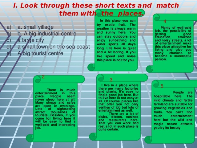 I. Look through these short texts and match them with the places.  a. small village b. A big industrial centre a large city a small town on the sea coast A big tourist centre 1  In this place you can try exotic fruit. The weather is always warm and sunny here. You can stay outdoors and enjoy sunbathing and water sports all days long. Life here is quiet and a bit boring. If you like speed and noise this place is not for you.  Plenty of well-paid job, the possibility of getting good education, crowded and noisy streets, a lot of entertainment make this place attractive for living and give you many chances to become a successful person. 4 2  I live in a place where there are many factories and plants. It’s easy to find a good job here. But to live here is not easy at all. Of course, places like that offer you not only verities of job but lots of entertainment as well.  There are a lot of clubs, discos, casinos and restaurants here. That you can work and rest a lot in such place is quite certain.  There is much entertainment in this place. People seem never sleep here at all. Many shops and cafes are open in evenings. Lots of sightseeing attract thousands of tourists. Besides, if you come for living here it will be easy to find a well-paid and interesting job. 3 . People are hospitable here. The mild climate and fertile farmland are suitable for growing vegetables and fruits. You can’t find much entertainment here but the wild and magic nature attracts you by its beauty  5