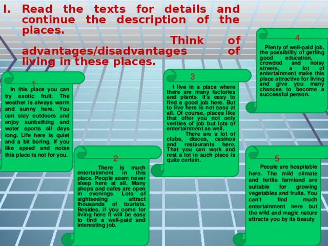 Read the texts for details and continue the description of the places.    Think of advantages/disadvantages of living in these places.   Plenty of well-paid job, the possibility of getting good education, crowded and noisy streets, a lot of entertainment make this place attractive for living and give you many chances to become a successful person. 4  I live in a place where there are many factories and plants. It’s easy to find a good job here. But to live here is not easy at all. Of course, places like that offer you not only verities of job but lots of entertainment as well.  There are a lot of clubs, discos, casinos and restaurants here. That you can work and rest a lot in such place is quite certain. 3  In this place you can try exotic fruit. The weather is always warm and sunny here. You can stay outdoors and enjoy sunbathing and water sports all days long. Life here is quiet and a bit boring. If you like speed and noise this place is not for you. 1 . People are hospitable here. The mild climate and fertile farmland are suitable for growing vegetables and fruits. You can’t find much entertainment here but the wild and magic nature attracts you by its beauty   There is much entertainment in this place. People seem never sleep here at all. Many shops and cafes are open in evenings. Lots of sightseeing attract thousands of tourists. Besides, if you come for living here it will be easy to find a well-paid and interesting job. 2 5