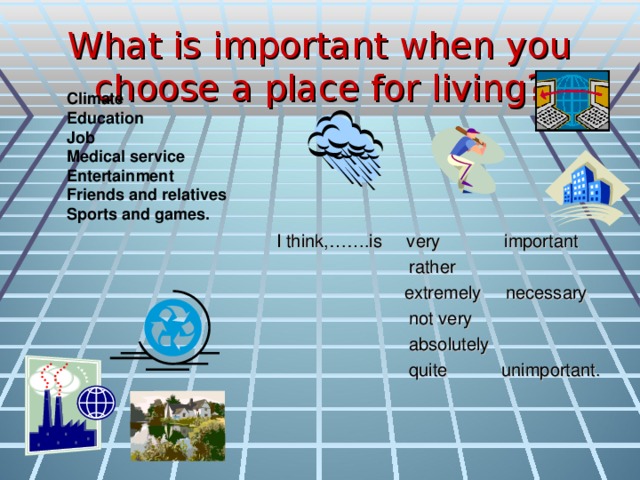 What is important when you choose a place for living? Climate Education Job Medical service Entertainment Friends and relatives Sports and games.  I think,…….is very important  rather  extremely necessary  not very  absolutely  quite unimportant.