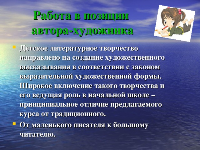 Работа в позиции  автора-художника Детское литературное творчество направлено на создание художественного высказывания в соответствии с законом выразительной художественной формы. Широкое включение такого творчества и его ведущая роль в начальной школе – принципиальное отличие предлагаемого курса от традиционного. От маленького писателя к большому читателю.   