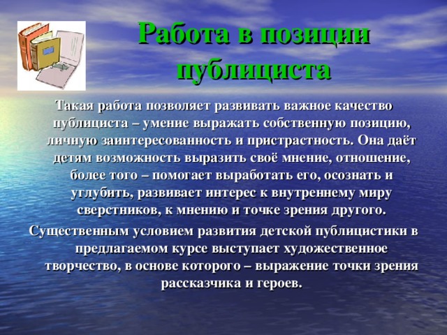 Работа в позиции публициста Такая работа позволяет развивать важное качество публициста – умение выражать собственную позицию, личную заинтересованность и пристрастность. Она даёт детям возможность выразить своё мнение, отношение, более того – помогает выработать его, осознать и углубить, развивает интерес к внутреннему миру сверстников, к мнению и точке зрения другого. Существенным условием развития детской публицистики в предлагаемом курсе выступает художественное творчество, в основе которого – выражение точки зрения рассказчика и героев. 