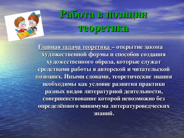 Работа в позиции теоретика Главная задача теоретика – открытие закона художественной формы и способов создания художественного образа, которые служат средствами работы в авторской и читательской позициях. Иными словами, теоретические знания необходимы как условие развития практики разных видов литературной деятельности, совершенствование которой невозможно без определённого минимума литературоведческих знаний. 