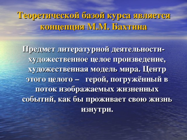 Теоретической базой курса является концепция М.М. Бахтина Предмет литературной деятельности- художественное целое произведение, художественная модель мира. Центр этого целого – герой, погружённый в поток изображаемых жизненных событий, как бы проживает свою жизнь изнутри.  