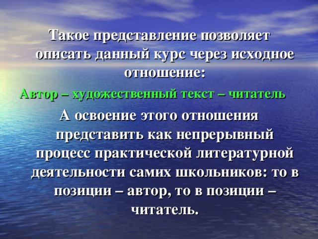 Такое представление позволяет описать данный курс через исходное отношение: Автор – художественный текст – читатель А освоение этого отношения представить как непрерывный процесс практической литературной деятельности самих школьников: то в позиции – автор, то в позиции – читатель. 