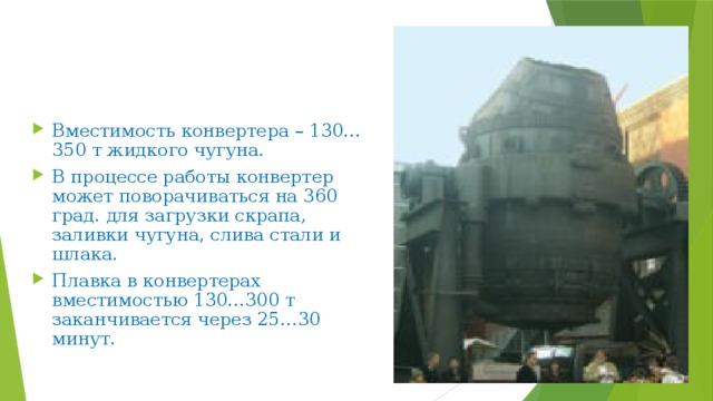 Вместимость конвертера – 130…350 т жидкого чугуна. В процессе работы конвертер может поворачиваться на 360 град. для загрузки скрапа, заливки чугуна, слива стали и шлака. Плавка в конвертерах вместимостью 130…300 т заканчивается через 25…30 минут. 