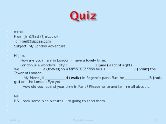 e-mail From: jim@fast7TJaiLco.uk To: I neil@yippee.com Subject: My London Adventure   Hi Jim,  How are you? I am in London. I have a lovely time.  London is a wonderful city. I _______________ 1 (see) a lot of sights. We______________ 2 (travel) on a famous London bus. I ________________ 3 ( visit) the Tower of London.  My friend Jill ____________ 4 (walk) in Regent’s park. But he_______________ 5 (not, go) on the London Eye yet.  How did you spend your time in Paris? Please write and tell me all about it.   Neil P.S. I took some nice pictures. I’m going to send them.      14.01.04 English Grammar  