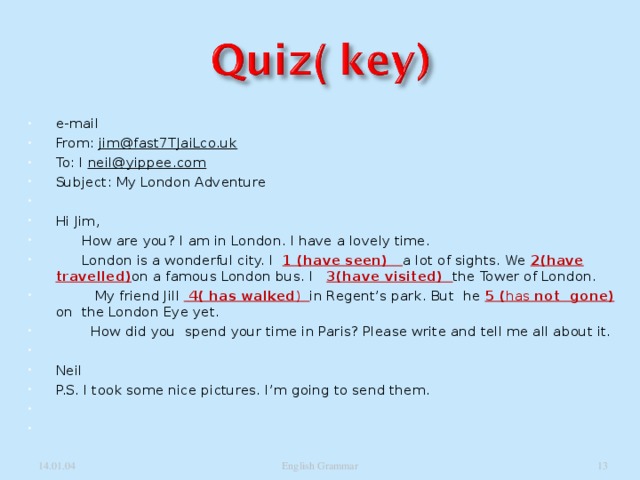 e-mail From: jim@fast7TJaiLco.uk To: I neil@yippee.com Subject: My London Adventure   Hi Jim,  How are you? I am in London. I have a lovely time.  London is a wonderful city. I 1 (have seen) a lot of sights. We 2(have travelled) on a famous London bus. I 3(have visited) the Tower of London.  My friend Jill  4( has walked ) in Regent’s park. But he 5 ( has not gone) on the London Eye yet.  How did you spend your time in Paris? Please write and tell me all about it.   Neil P.S. I took some nice pictures. I’m going to send them.      14.01.04 English Grammar  