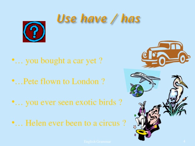 … you bought a car yet ?  … Pete flown to London ?  … you ever seen exotic birds ?  … Helen ever been to a circus ? English Grammar  
