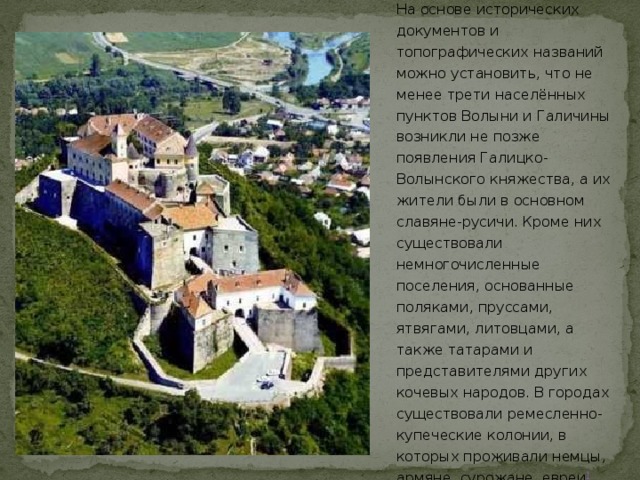 На основе исторических документов и топографических названий можно установить, что не менее трети населённых пунктов Волыни и Галичины возникли не позже появления Галицко-Волынского княжества, а их жители были в основном славяне-русичи. Кроме них существовали немногочисленные поселения, основанные поляками, пруссами, ятвягами, литовцами, а также татарами и представителями других кочевых народов. В городах существовали ремесленно-купеческие колонии, в которых проживали немцы, армяне, сурожане, евреи [  