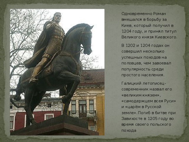 Одновременно Роман вмешался в борьбу за Киев, который получил в 1204 году, и принял титул Великого князя Киевского. В 1202 и 1204 годах он совершил несколько успешных походов на половцев, чем завоевал популярность среди простого населения. Галицкий летописец-современник назвал его «великим князем», «самодержцем всея Руси» и «царём в Русской земле».  Погиб в битве при Завихосте в 1205 году во время своего польского похода  