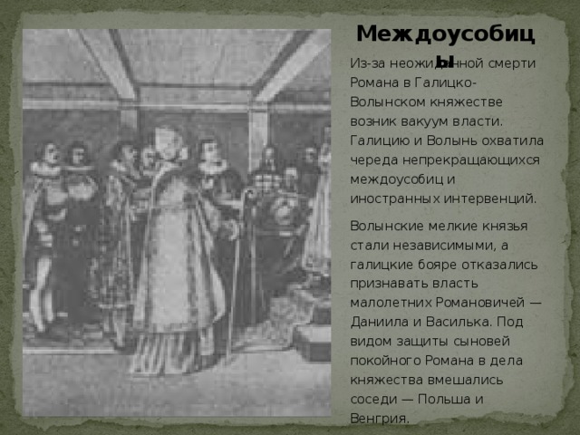 Междоусобицы Из-за неожиданной смерти Романа в Галицко-Волынском княжестве возник вакуум власти. Галицию и Волынь охватила череда непрекращающихся междоусобиц и иностранных интервенций. Волынские мелкие князья стали независимыми, а галицкие бояре отказались признавать власть малолетних Романовичей — Даниила и Василька. Под видом защиты сыновей покойного Романа в дела княжества вмешались соседи — Польша и Венгрия.  