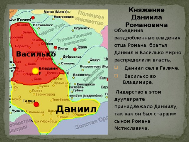 Княжение Даниила Романовича  Василько Объединив раздробленные владения отца Романа, братья Даниил и Василько мирно распределили власть.  Даниил сел в Галиче,  Василько во Владимире.  Лидерство в этом дуумвирате принадлежало Даниилу, так как он был старшим сыном Романа Мстиславича. Владимир   Даниил Галич  