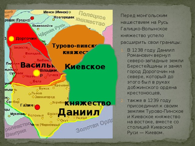 Перед монгольским нашествием на Русь Галицко-Волынское княжество успело расширить свои границы: В 1238 году Даниил Романович вернул северо-западные земли Берестейщины и занял город Дорогочин на севере, который до этого был в руках добжинского ордена крестоносцев, также в 1239 году присоединил к своим землям Турово-Пинское и Киевское княжество на востоке, вместе со столицей Киевской Руси — Киевом.  Турово-пинское  княжество Доргочин  Василько   Киевское  княжество Владимир   Даниил Галич  