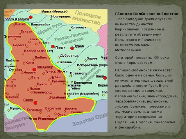 Га́лицко-Волы́нское кня́жество - юго-западное древнерусское княжество династии Рюриковичей, созданное в результате объединения Волынского и Галицкого княжеств Романом Мстиславичем. Со второй половины XIII века стало королевством. Галицко-Волынское княжество было одним из самых больших княжеств периода феодальной раздробленности Руси. В его состав входили галицкие, перемышльские, звенигородские, теребовлянские, волынские, луцкие, белзкие, полесские и холмские земли, а также территории современных Подляшья, Подолья, Закарпатья и Бессарабии.  
