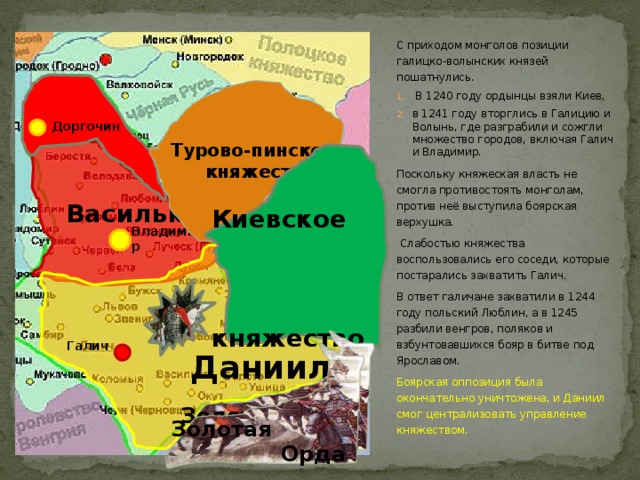 С приходом монголов позиции галицко-волынских князей пошатнулись.  В 1240 году ордынцы взяли Киев, в 1241 году вторглись в Галицию и Волынь, где разграбили и сожгли множество городов, включая Галич и Владимир. Поскольку княжеская власть не смогла противостоять монголам, против неё выступила боярская верхушка.  Слабостью княжества воспользовались его соседи, которые постарались захватить Галич. В ответ галичане захватили в 1244 году польский Люблин, а в 1245 разбили венгров, поляков и взбунтовавшихся бояр в битве под Ярославом. Боярская оппозиция была окончательно уничтожена, и Даниил смог централизовать управление княжеством.  Турово-пинское  княжество Доргочин  Василько   Киевское  княжество Владимир   Даниил  Золотая  Орда Галич  Золотая  Орда  