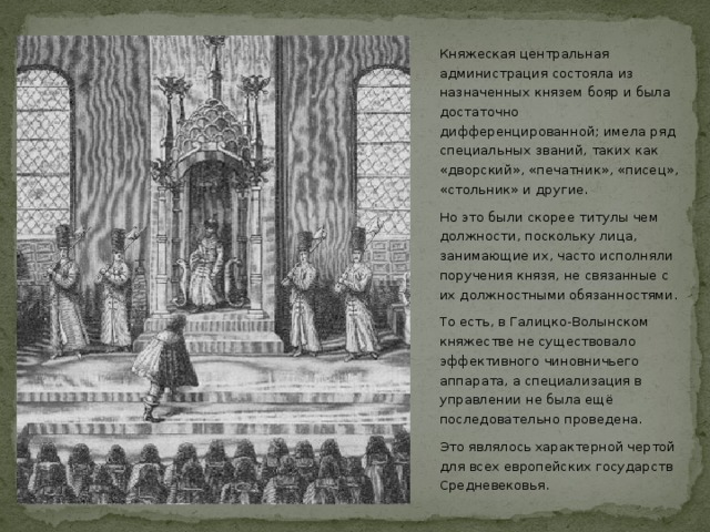 Княжеская центральная администрация состояла из назначенных князем бояр и была достаточно дифференцированной; имела ряд специальных званий, таких как «дворский», «печатник», «писец», «стольник» и другие. Но это были скорее титулы чем должности, поскольку лица, занимающие их, часто исполняли поручения князя, не связанные с их должностными обязанностями. То есть, в Галицко-Волынском княжестве не существовало эффективного чиновничьего аппарата, а специализация в управлении не была ещё последовательно проведена. Это являлось характерной чертой для всех европейских государств Средневековья.  