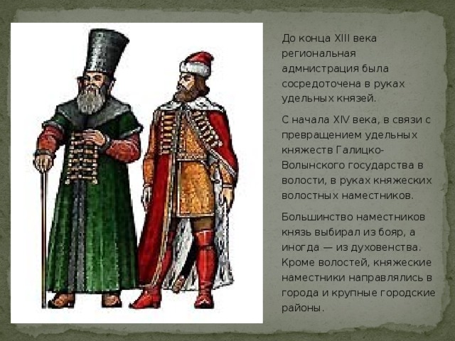 До конца XIII века региональная адмнистрация была сосредоточена в руках удельных князей. С начала XIV века, в связи с превращением удельных княжеств Галицко-Волынского государства в волости, в руках княжеских волостных наместников. Большинство наместников князь выбирал из бояр, а иногда — из духовенства. Кроме волостей, княжеские наместники направлялись в города и крупные городские районы.  