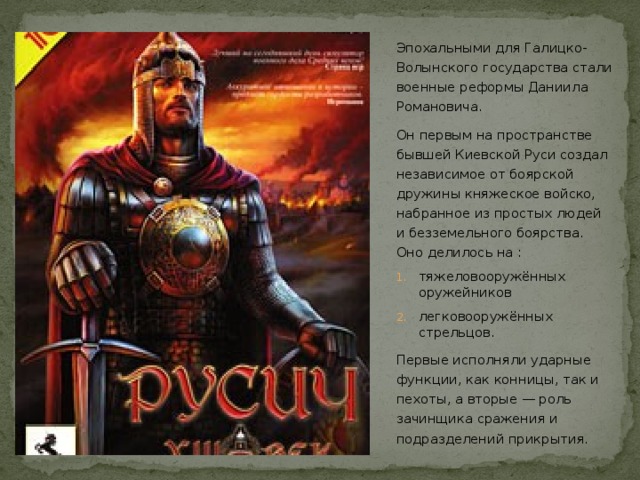 Эпохальными для Галицко-Волынского государства стали военные реформы Даниила Романовича. Он первым на пространстве бывшей Киевской Руси создал независимое от боярской дружины княжеское войско, набранное из простых людей и безземельного боярства. Оно делилось на : тяжеловооружённых оружейников легковооружённых стрельцов. Первые исполняли ударные функции, как конницы, так и пехоты, а вторые — роль зачинщика сражения и подразделений прикрытия.  