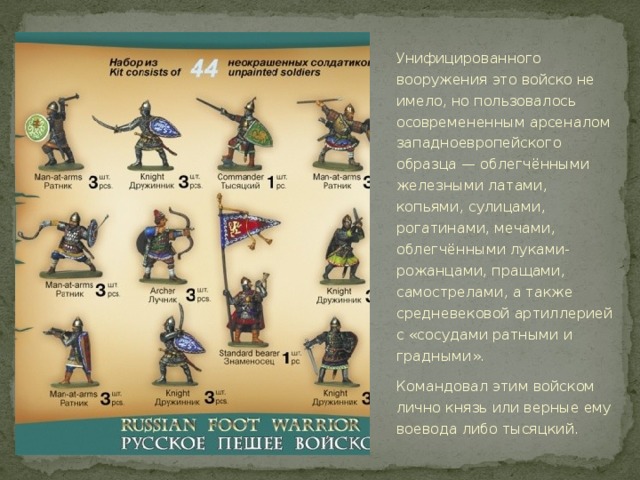 Унифицированного вооружения это войско не имело, но пользовалось осовремененным арсеналом западноевропейского образца — облегчёнными железными латами, копьями, сулицами, рогатинами, мечами, облегчёнными луками-рожанцами, пращами, самострелами, а также средневековой артиллерией с «сосудами ратными и градными». Командовал этим войском лично князь или верные ему воевода либо тысяцкий.  