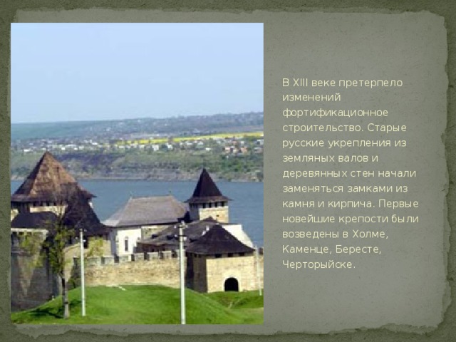 В XIII веке претерпело изменений фортификационное строительство. Старые русские укрепления из земляных валов и деревянных стен начали заменяться замками из камня и кирпича. Первые новейшие крепости были возведены в Холме, Каменце, Бересте, Черторыйске.  