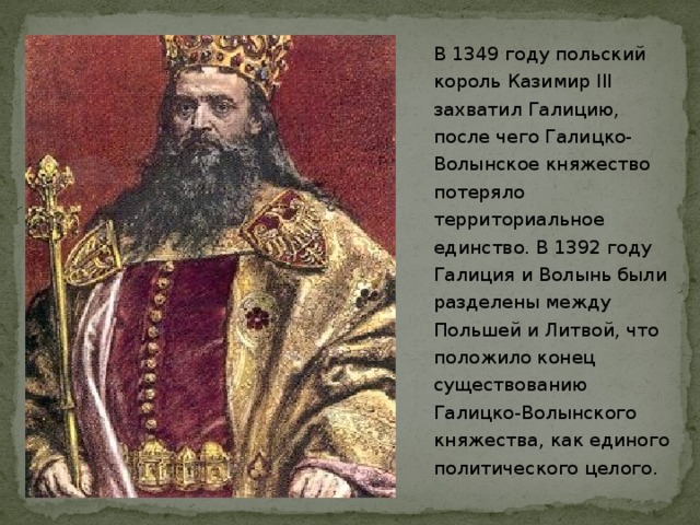 В 1349 году польский король Казимир III захватил Галицию, после чего Галицко-Волынское княжество потеряло территориальное единство. В 1392 году Галиция и Волынь были разделены между Польшей и Литвой, что положило конец существованию Галицко-Волынского княжества, как единого политического целого.  