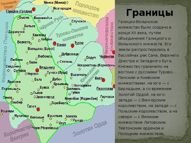 Границы Галицко-Волынское княжество было создано в конце XII века, путём объединения Галицкого и Волынского княжеств. Его земли распростирались в бассейнах рек Сана, Верхнего Днестра и Западного Буга. Княжество граничило на востоке с русскими Турово-Пинским и Киевским княжествами, на юге — с Берладьем, а со временем Золотой Ордой, на юго-западе — с Венгерским королевством, на западе — с Польским королевством, а на севере — с Великим княжеством Литовским, Тевтонским орденом и Полоцким княжеством.  