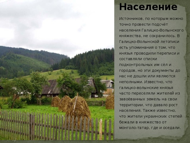Население Источников, по которым можно точно провести подсчёт населения Галицко-Волынского княжества, не сохранилось. В Галицко-Волынской летописи есть упоминания о том, что князья проводили переписи и составляли списки подконтрольных им сёл и городов, но эти документы до нас не дошли или являются неполными. Известно, что галицко-волынские князья часто переселяли жителей из завоёванных земель на свои территории, что давало рост населения. Также известно, что жители украинских степей бежали в княжество от монголо-татар, где и оседали.  