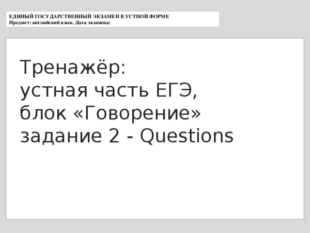 ЕДИНЫЙ ГОСУДАРСТВЕННЫЙ ЭКЗАМЕН В УСТНОЙ ФОРМЕ Предмет: английский язык. Дата экзамена: Тренажёр: устная часть ЕГЭ, блок «Говорение» задание 2 - Questions 