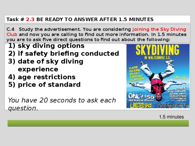 Task # 2.3  BE READY TO ANSWER AFTER 1.5 MINUTES C.4 Study the advertisement. You are considering joining the Sky Diving Club and now you are calling to find out more information. In 1.5 minutes you are to ask five direct questions to find out about the following: sky diving options if safety briefing conducted date of sky diving experience age restrictions price of standard  You have 20 seconds to ask each question . 1.5 minutes  