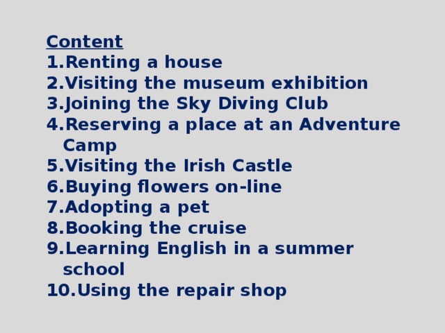 Content Renting a house Visiting the museum exhibition Joining the Sky Diving Club Reserving a place at an Adventure Camp Visiting the Irish Castle Buying flowers on-line Adopting a pet Booking the cruise Learning English in a summer school Using the repair shop  