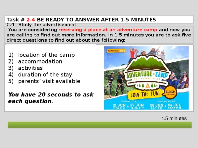 Task # 2.4  BE READY TO ANSWER AFTER 1.5 MINUTES C.4 Study the advertisement.  You are considering reserving a place at an adventure camp and now you are calling to find out more information. In 1.5 minutes you are to ask five direct questions to find out about the following: location of the camp accommodation activities duration of the stay parents’ visit available You have 20 seconds to ask each question . 1.5 minutes  