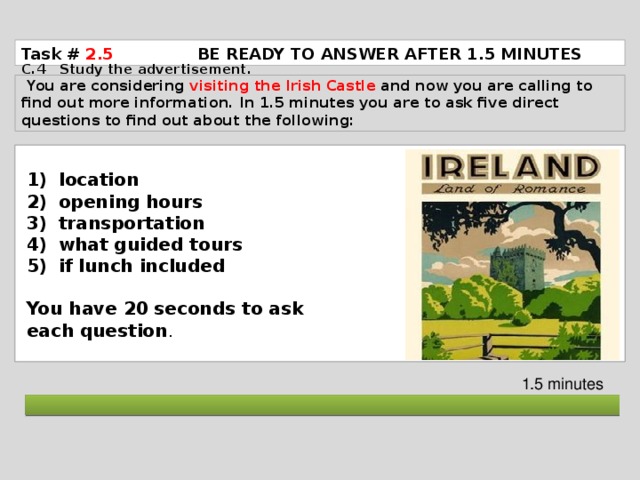 Task # 2.5  BE READY TO ANSWER AFTER 1.5 MINUTES C.4 Study the advertisement.  You are considering visiting the Irish Castle and now you are calling to find out more information. In 1.5 minutes you are to ask five direct questions to find out about the following: location opening hours transportation what guided tours if lunch included  You have 20 seconds to ask each question . 1.5 minutes  