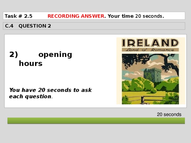 Task # 2.5 RECORDING ANSWER . Your time 20 seconds . C.4 QUESTION 2  2) opening hours    You have 20 seconds to ask each question . 20 seconds  