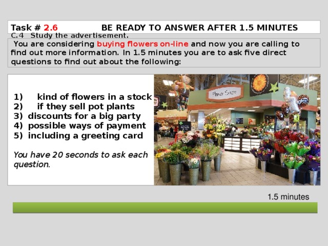 Task # 2.6  BE READY TO ANSWER AFTER 1.5 MINUTES C.4 Study the advertisement.  You are considering buying flowers on-line and now you are calling to find out more information. In 1.5 minutes you are to ask five direct questions to find out about the following: 1) kind of flowers in a stock 2) if they sell pot plants discounts for a big party possible ways of payment including a greeting card  You have 20 seconds to ask each question. 1.5 minutes  