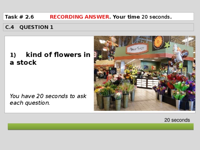 Task # 2.6 RECORDING ANSWER . Your time 20 seconds . C.4 QUESTION 1  1) kind of flowers in a stock     You have 20 seconds to ask each question. 20 seconds  