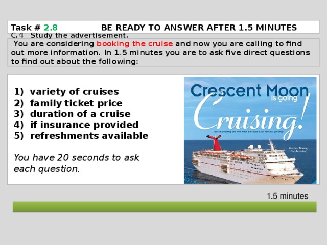 Task # 2.8   BE READY TO ANSWER AFTER 1.5 MINUTES C.4 Study the advertisement.  You are considering booking the cruise and now you are calling to find out more information. In 1.5 minutes you are to ask five direct questions to find out about the following: variety of cruises family ticket price duration of a cruise if insurance provided refreshments available  You have 20 seconds to ask each question. 1.5 minutes  