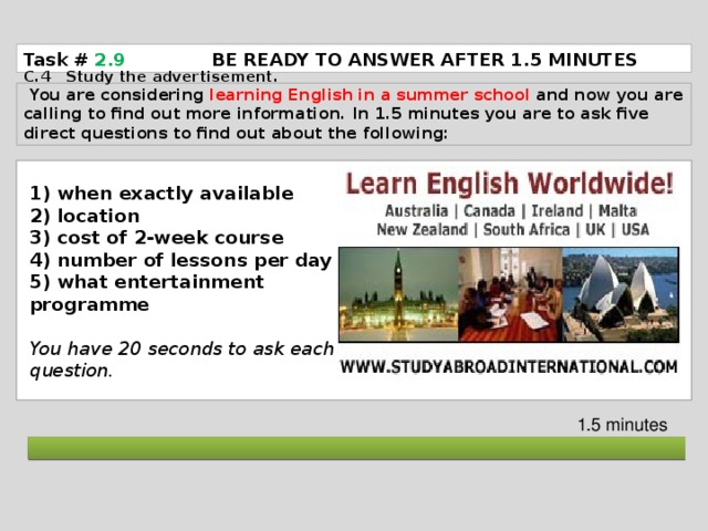 Task # 2.9   BE READY TO ANSWER AFTER 1.5 MINUTES C.4 Study the advertisement.  You are considering learning English in a summer school and now you are calling to find out more information. In 1.5 minutes you are to ask five direct questions to find out about the following: 1) when exactly available 2) location 3) cost of 2-week course 4) number of lessons per day 5) what entertainment programme  You have 20 seconds to ask each question. 1.5 minutes  