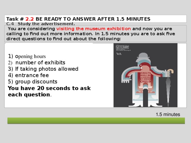 Task # 2.2  BE READY TO ANSWER AFTER 1.5 MINUTES C.4 Study the advertisement.  You are considering visiting the museum exhibition and now you are calling to find out more information. In 1.5 minutes you are to ask five direct questions to find out about the following: 1) o pening hours 2)  number of exhibits 3) If taking photos allowed 4) entrance fee 5) group discounts You have 20 seconds to ask each question . 1.5 minutes  